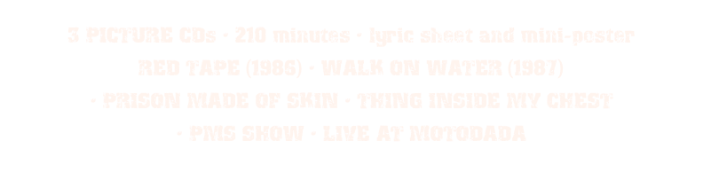 3 PICTURE CDs • 210 minutes • lyric sheet and mini-poster
RED TAPE (1986) • WALK ON WATER (1987) 
• PRISON MADE OF SKIN • THING INSIDE MY CHEST 
• PMS SHOW • LIVE AT MOTODADA
