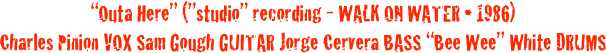“Outa Here” (”studio” recording - WALK ON WATER • 1986)
Charles Pinion VOX Sam Gough GUITAR Jorge Cervera BASS “Bee Wee” White DRUMS